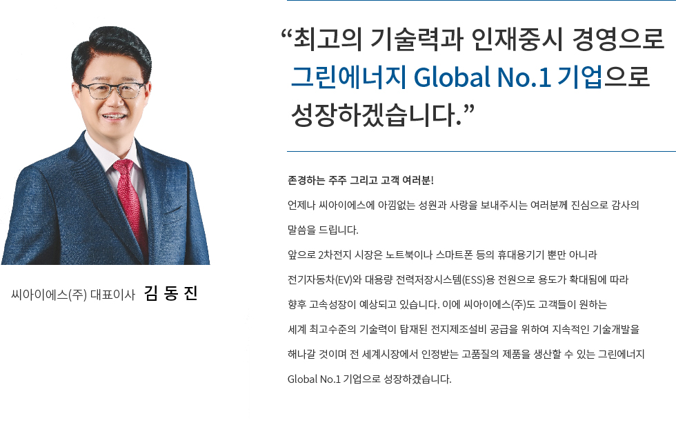 존경하는 주주 그리고 고객 여러분 언제나 씨아이에스에 아낌없는 성원과 사랑을 보내주시는 여러분께 진심으로 감사의 말씀을 드립니다.